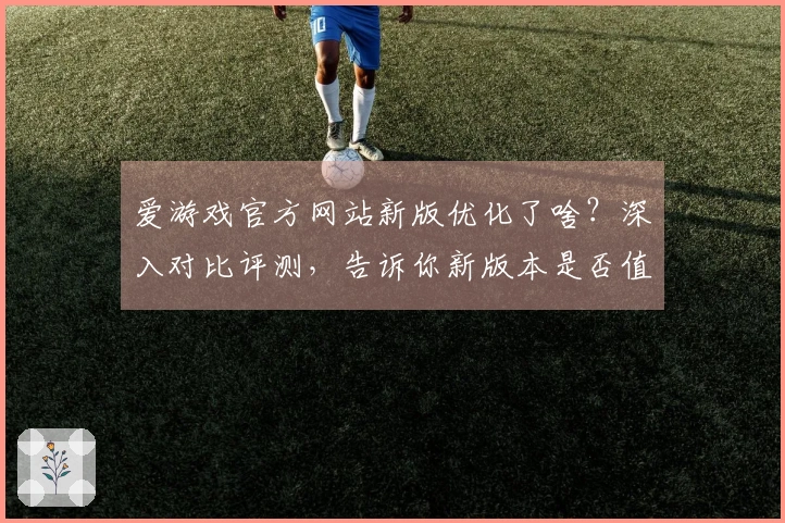 爱游戏官方网站新版优化了啥？深入对比评测，告诉你新版本是否值得你上手！