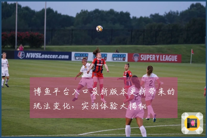 博鱼平台入口最新版本更新带来的玩法变化，实测体验大揭秘