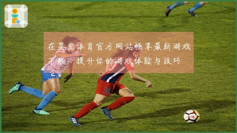 在星空体育官方网站畅享最新游戏下载,提升你的游戏体验与技巧