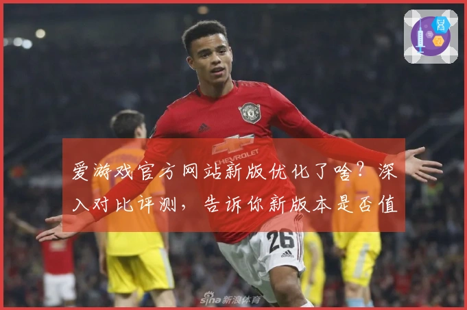爱游戏官方网站新版优化了啥？深入对比评测，告诉你新版本是否值得你上手！